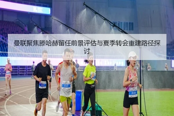 曼联聚焦滕哈赫留任前景评估与夏季转会重建路径探讨