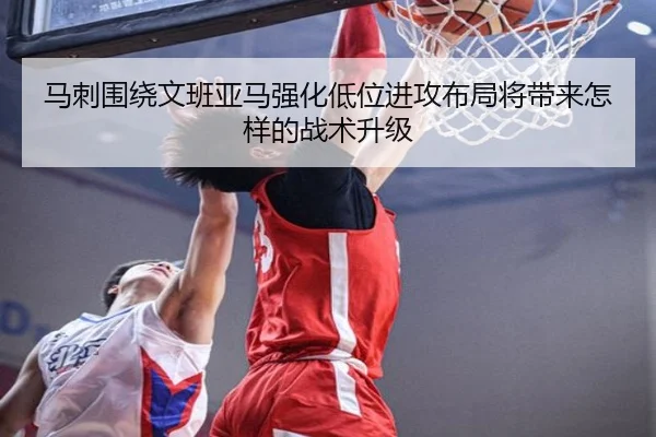 马刺围绕文班亚马强化低位进攻布局将带来怎样的战术升级