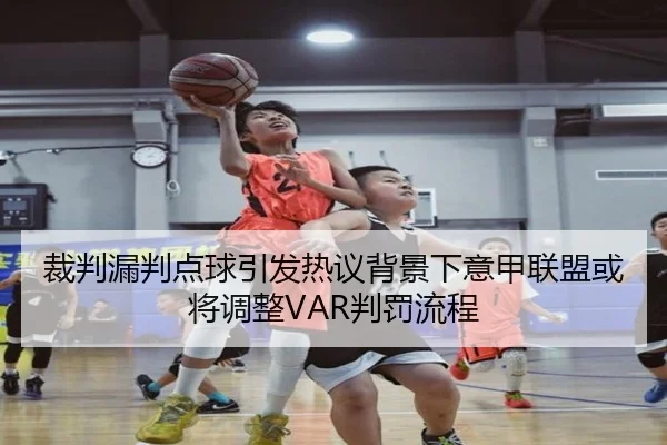 裁判漏判点球引发热议背景下意甲联盟或将调整VAR判罚流程